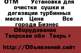 ОТМ-3000 Установка для очистки, сушки и дегазации турбинных масел › Цена ­ 111 - Все города Бизнес » Оборудование   . Тверская обл.,Тверь г.